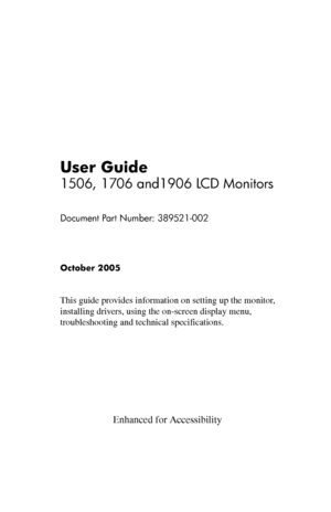 Page 1
User Guide 
1506, 1706 and1906 LCD Monitors

Document Part Number: 389521-002

October 2005 
This guide provides information on setting up the monitor, 
installing drivers, using the on-screen display menu, 
troubleshooting and technical specifications.
 
 
 
 
 
 
 
 
                       Enhanced for Accessibility 
 