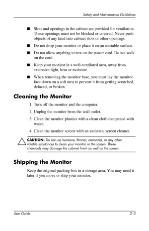 Page 13
Safety and Maintenance Guidelines 
■�Slots and openings in the cabinet are provided for ventilation. 
These openings must not be blocked or covered. Never push 
objects of any kind into cabinet slots or other openings. 
■�Do not drop your monitor or place it on an unstable surface. 
■�Do not allow anything to rest on the power cord. Do not walk 
on the cord. 
■�Keep your monitor in a well-ventilated area, away from 
excessive light, heat or moisture. 
■�When removing the monitor base, you must lay the...