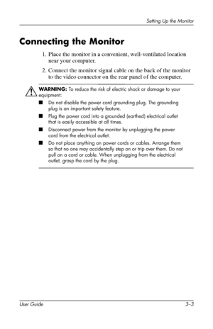 Page 17
Setting Up the Monitor 
Connecting the Monitor 
1. Place the monitor in a convenient, well-ventilated location 
near your computer. 
2. Connect the monitor signal cable on the back of the monitor 
to the video connector on the rear panel of the computer. 
ÅWARNING: To reduce the risk of electric shock or damage to your 
equipment: 
■�Do not disable the power cord grounding plug. The grounding 
plug is an important safety feature. 
■�Plug the power cord into a grounded (earthed) electrical outlet 
that...