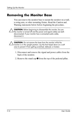Page 20
Setting Up the Monitor 
Removing the Monitor Base 
You can remove the monitor base to mount the monitor on a wall, 
a swing arm, or other mounting fixture. Read the Caution and 
Warning statements below before beginning the procedure. 
ÄCAUTION: Before beginning to disassemble the monitor, be sure 
the monitor is turned off and the power and signal cables are both 
disconnected. If your monitor has a connected audio cable, 
disconnect it. 
Ä
CAUTION: Do not remove the base from the monitor while the...