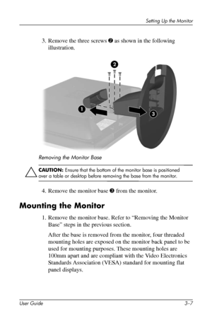 Page 21
Setting Up the Monitor 
3. Remove the three screws 2 as shown in the following 
illustration. 
Removing the Monitor Base 
ÄCAUTION: Ensure that the bottom of the monitor base is positioned 
over a table or desktop before removing the base from the monitor. 
4. Remove the monitor base 3 from the monitor. 
Mounting the Monitor 
1. Remove the monitor base. Refer to “Removing the Monitor 
Base” steps in the previous section. 
After the base is removed from the monitor, four threaded 
mounting holes are...