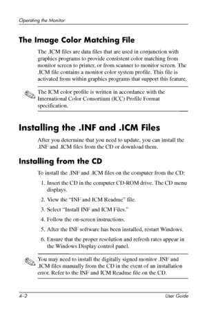 Page 24
Operating the Monitor 
The Image Color Matching File 
The .ICM files are data files that are used in conjunction with 
graphics programs to provide consistent color matching from 
monitor screen to printer, or from scanner to monitor screen. The 
.ICM file contains a monitor color system profile. This file is 
activated from within graphics programs that support this feature. 
✎ The ICM color profile is written in accordance with the 
International Color Consortium (ICC) Profile Format 
specification....