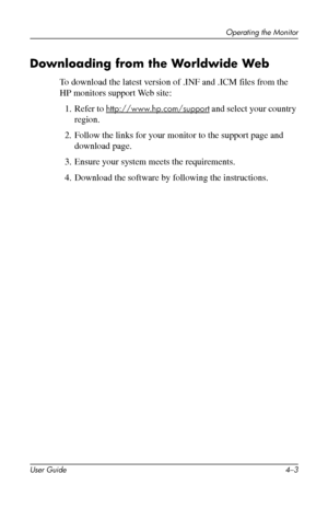 Page 25
Operating the Monitor 
Downloading from the Worldwide Web 
To download the latest version of .INF and .ICM files from the 
HP monitors support Web site: 
1. Refer to http://www.hp.com/support and select your country 
region. 
2. Follow the links for your monitor to the support page and 
download page. 
3. Ensure your system meets the requirements. 
4. Download the software by following the instructions. 
User Guide 4–3 
 