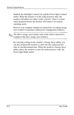 Page 52
Technical Specifications 
blanked, the backlight is turned off, and the Power light is turned 
amber. When the monitor is in the reduced power state, the 
monitor will utilize less than 2 watts of power. There is a brief 
warm up period before the monitor will return to its normal 
operating mode. 
Refer to your computer manual for instructions on setting energy 
saver features (sometimes called power management features). 
✎ The above energy saver feature only works when connected to 
computers that...