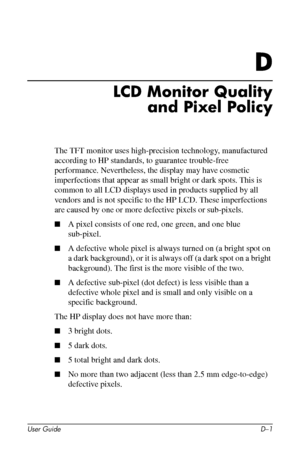 Page 59
D

LCD Monitor Quality 
and Pixel Policy 
The TFT monitor uses high-precision technology, manufactured 
according to HP standards, to guarantee trouble-free 
performance. Nevertheless, the display may have cosmetic 
imperfections that appear as small bright or dark spots. This is 
common to all LCD displays used in products supplied by all 
vendors and is not specific to the HP LCD. These imperfections 
are caused by one or more defective pixels or sub-pixels. 
■�A pixel consists of one red, one green,...