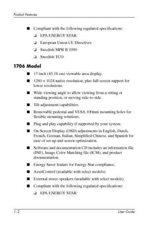 Page 8
Product Features 
■ Compliant with the following regulated specifications: 
❏�EPA ENERGY STAR 
❏�European Union CE Directives 
❏�Swedish MPR II 1990 
❏�Swedish TCO 
1706 Model 
■�17-inch (43.18 cm) viewable area display. 
■�1280 × 1024 native resolution, plus full-screen support for 
lower resolutions. 
■�Wide viewing angle to allow viewing from a sitting or 
standing position, or moving side-to-side. 
■�Tilt adjustment capabilities. 
■�Removable pedestal and VESA 100mm mounting holes for 
flexible...