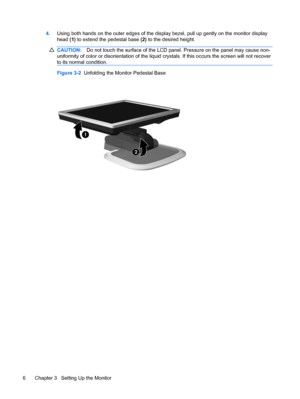 Page 124.Using both hands on the outer edges of the display bezel, pull up gently on the monitor display
head (1) to extend the pedestal base (2) to the desired height.
CAUTION:Do not touch the surface of the LCD panel. Pressure on the panel may cause non-
uniformity of color or disorientation of the liquid crystals. If this occurs the screen will not recover
to its normal condition.
Figure 3-2  Unfolding the Monitor Pedestal Base
6 Chapter 3   Setting Up the Monitor
 