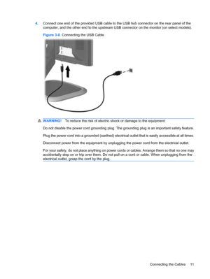 Page 174.Connect one end of the provided USB cable to the USB hub connector on the rear panel of the
computer, and the other end to the upstream USB connector on the monitor (on select models).
Figure 3-8  Connecting the USB Cable
WARNING!To reduce the risk of electric shock or damage to the equipment:
Do not disable the power cord grounding plug. The grounding plug is an important safety feature.
Plug the power cord into a grounded (earthed) electrical outlet that is easily accessible at all times.
Disconnect...