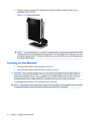 Page 204.Pivot the monitor clockwise from landscape to portrait orientation viewing to adapt to your
application (select models).
Figure 3-13  Pivoting the Monitor
NOTE:To view information on the screen in portrait mode, you will need to install the Pivot Pro
software included on the software and documentation CD. The position of the OSD menu can also
be rotated to portrait mode. To rotate the OSD menu, access the OSD menu, select Management,
then select OSD Control.
Turning on the Monitor
1.Press the power...