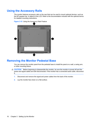 Page 22Using the Accessory Rails
The monitor features accessory rails on the rear that can be used to mount optional devices, such as
the HP speaker bar, to attach to the LCD. Refer to the documentation included with the optional device
for detailed mounting instructions.
Figure 3-15  Using the Accessory Rails Feature
Removing the Monitor Pedestal Base
You can remove the monitor panel from the pedestal base to install the panel on a wall, a swing arm,
or other mounting fixture.
CAUTION:Before beginning to...