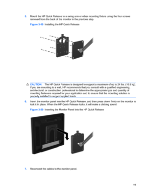 Page 255.Mount the HP Quick Release to a swing arm or other mounting fixture using the four screws
removed from the back of the monitor in the previous step.
Figure 3-19  Installing the HP Quick Release
CAUTION:The HP Quick Release is designed to support a maximum of up to 24 lbs. (10.9 kg).
If you are mounting to a wall, HP recommends that you consult with a qualified engineering,
architectural, or construction professional to determine the appropriate type and quantity of
mounting fasteners required for your...