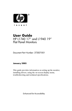 Page 1
User Guide 
HP L1740 17” and L1940 19” 
Flat Panel Monitors 
Document Part Number: 372837-001 
January 2005 
This guide provides information on setting up the monitor, 
installing drivers, using the on-screen display menu, 
troubleshooting and technical specifications. 
 