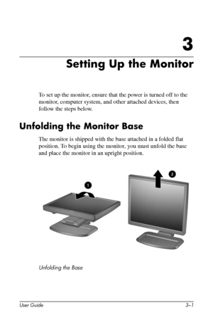 Page 11
3

Setting Up the Monitor 
To set up the monitor, ensure that the power is turned off to the 
monitor, computer system, and other attached devices, then 
follow the steps below. 
Unfolding the Monitor Base 
The monitor is shipped with the base attached in a folded flat 
position. To begin using the monitor, you must unfold the base 
and place the monitor in an upright position. 
Unfolding the Base 
User Guide 3–1 
 