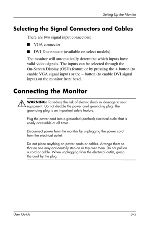 Page 13
Setting Up the Monitor 
Selecting the Signal Connectors and Cables 
There are two signal input connectors: 
■ VGA connector 
■ DVI-D connector (available on select models) 
The monitor will automatically determine which inputs have 
valid video signals. The inputs can be selected through the 
On-Screen Display (OSD) feature or by pressing the + button (to 
enable VGA signal input) or the – button (to enable DVI signal 
input) on the monitor front bezel. 
Connecting the Monitor 
ÅWARNING: To reduce the...