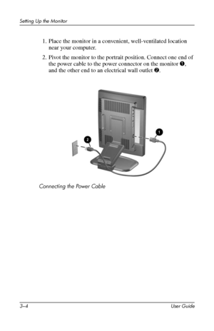 Page 14
Setting Up the Monitor 
1. Place the monitor in a convenient, well-ventilated location 
near your computer. 
2. Pivot the monitor to the portrait position. Connect one end of 
the power cable to the power connector on the monitor 1, 
and the other end to an electrical wall outlet 2. 
Connecting the Power Cable 
3–4 User Guide 
 