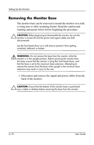 Page 20
Setting Up the Monitor 
Removing the Monitor Base 
The monitor base can be removed to mount the monitor on a wall, 
a swing arm or other mounting fixture. Read the caution and 
warning statements below before beginning the procedure. 
Ä
CAUTION: Before beginning to disassemble the monitor, be sure the 
monitor is turned off and the power and signal cables are both 
disconnected. 
Lay the front bezel down on a soft area to prevent it from getting 
scratched, defaced, or broken 
Å
WARNING: Do not remove...
