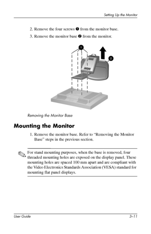 Page 21
Setting Up the Monitor 
2. Remove the four screws 1 from the monitor base. 
3. Remove the monitor base 2 from the monitor. 
Removing the Monitor Base 
Mounting the Monitor 
1. Remove the monitor base. Refer to “Removing the Monitor 
Base” steps in the previous section. 
✎ For stand mounting purposes, when the base is removed, four 
threaded mounting holes are exposed on the display panel. These 
mounting holes are spaced 100 mm apart and are compliant with 
the Video Electronics Standards Association...