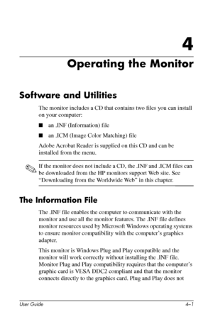 Page 24
4

Operating the Monitor 
Software and Utilities 
The monitor includes a CD that contains two files you can install 
on your computer: 
■ an .INF (Information) file 
■ an .ICM (Image Color Matching) file 
Adobe Acrobat Reader is supplied on this CD and can be 
installed from the menu. 
✎ If the monitor does not include a CD, the .INF and .ICM files can 
be downloaded from the HP monitors support Web site. See 
“Downloading from the Worldwide Web” in this chapter. 
The Information File 
The .INF file...