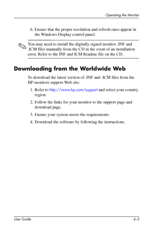 Page 26
Operating the Monitor 
6. Ensure that the proper resolution and refresh rates appear in 
the Windows Display control panel. 
✎ You may need to install the digitally signed monitor .INF and 
.ICM files manually from the CD in the event of an installation 
error. Refer to the INF and ICM Readme file on the CD. 
Downloading from the Worldwide Web 
To download the latest version of .INF and .ICM files from the 
HP monitors support Web site: 
1. Refer to http://www.hp.com/support and select your country...