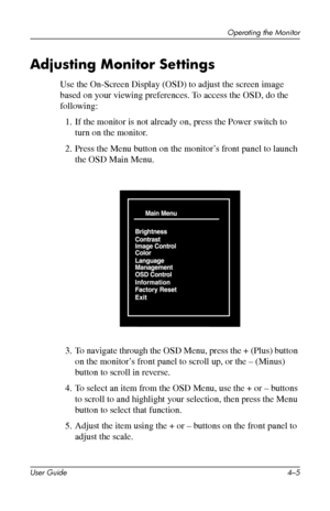 Page 28
Operating the Monitor 
Adjusting Monitor Settings 
Use the On-Screen Display (OSD) to adjust the screen image 
based on your viewing preferences. To access the OSD, do the 
following: 
1. If the monitor is not already on, press the Power switch to 
turn on the monitor. 
2. Press the Menu button on the monitor’s front panel to launch 
the OSD Main Menu. 
3. To navigate through the OSD Menu, press the + (Plus) button 
on the monitor’s front panel to scroll up, or the – (Minus) 
button to scroll in...