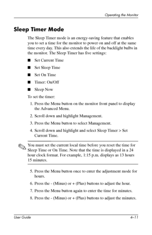 Page 34
Operating the Monitor 
Sleep Timer Mode 
The Sleep Timer mode is an energy-saving feature that enables 
you to set a time for the monitor to power on and off at the same 
time every day. This also extends the life of the backlight bulbs in 
the monitor. The Sleep Timer has five settings: 
■ Set Current Time 
■ Set Sleep Time 
■ Set On Time 
■ Timer: On/Off 
■ Sleep Now

To set the timer: 

1. Press the Menu button on the monitor front panel to display 
the Advanced Menu. 
2. Scroll down and highlight...