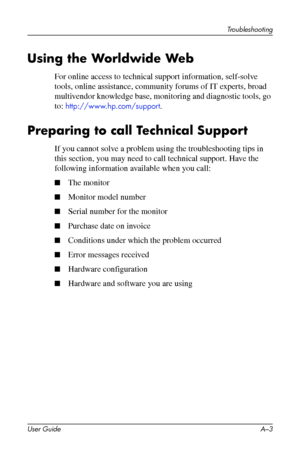 Page 39
Troubleshooting 
Using the Worldwide Web 
For online access to technical support information, self-solve 
tools, online assistance, community forums of IT experts, broad 
multivendor knowledge base, monitoring and diagnostic tools, go 
to: http://www.hp.com/support. 
Preparing to call Technical Support 
If you cannot solve a problem using the troubleshooting tips in 
this section, you may need to call technical support. Have the 
following information available when you call: 
■ The monitor 
■ Monitor...