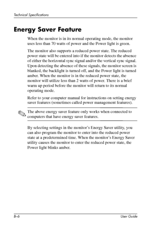 Page 45
Technical Specifications 
Energy Saver Feature 
When the monitor is in its normal operating mode, the monitor 
uses less than 70 watts of power and the Power light is green. 
The monitor also supports a reduced power state. The reduced 
power state will be entered into if the monitor detects the absence 
of either the horizontal sync signal and/or the vertical sync signal. 
Upon detecting the absence of these signals, the monitor screen is 
blanked, the backlight is turned off, and the Power light is...