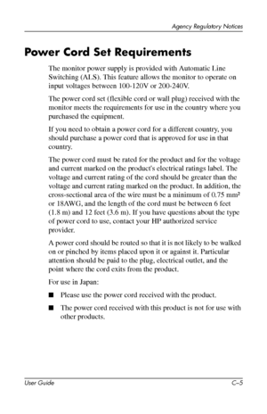 Page 50
Agency Regulatory Notices 
Power Cord Set Requirements 
The monitor power supply is provided with Automatic Line 
Switching (ALS). This feature allows the monitor to operate on 
input voltages between 100-120V or 200-240V. 
The power cord set (flexible cord or wall plug) received with the 
monitor meets the requirements for use in the country where you 
purchased the equipment. 
If you need to obtain a power cord for a different country, you 
should purchase a power cord that is approved for use in that...