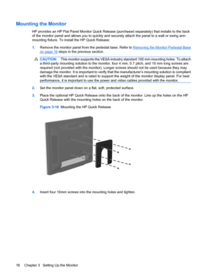 Page 24Mounting the Monitor
HP provides an HP Flat Panel Monitor Quick Release (purchased separately) that installs to the back
of the monitor panel and allows you to quickly and securely attach the panel to a wall or swing arm
mounting fixture. To install the HP Quick Release:
1.Remove the monitor panel from the pedestal base. Refer to 
Removing the Monitor Pedestal Base
on page 16 steps in the previous section.
CAUTION:This monitor supports the VESA industry standard 100 mm mounting holes. To attach
a...