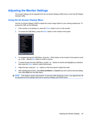 Page 31Adjusting the Monitor Settings
The monitor settings can be adjusted from the On-Screen Display (OSD) menu or from the HP Display
Assistant utility.
Using the On-Screen Display Menu
Use the On-Screen Display (OSD) to adjust the screen image based on your viewing preferences. To
access the OSD, do the following:
1.If the monitor is not already on, press the Power button to turn on the monitor.
2.To access the OSD Menu, press the Menu button on the monitor’s front panel.
3.To navigate through the OSD Menu,...