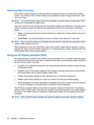 Page 36Optimizing Digital Conversion
This monitor contains advanced circuitry that allows the flat panel screen to function like a standard
monitor. Two controls in the on-screen display can be adjusted to improve image performance: Clock
and Clock Phase.
NOTE:The Clock and Clock Phase controls are adjustable only when using an analog input. These
controls are not adjustable for digital inputs.
The Clock must first be set correctly since the Clock Phase settings are dependent on the main Clock
setting. Use...