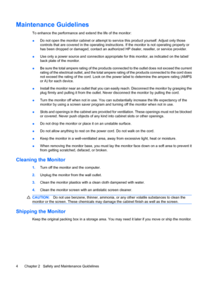 Page 10Maintenance Guidelines
To enhance the performance and extend the life of the monitor:
●Do not open the monitor cabinet or attempt to service this product yourself. Adjust only those
controls that are covered in the operating instructions. If the monitor is not operating properly or
has been dropped or damaged, contact an authorized HP dealer, reseller, or service provider.
●Use only a power source and connection appropriate for this monitor, as indicated on the label/
back plate of the monitor.
●Be sure...