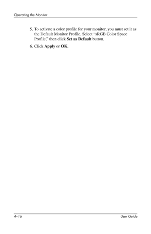 Page 38
Operating the Monitor 
5. To activate a color profile for your monitor, you must set it as 
the Default Monitor Profile. Select “sRGB Color Space 
Profile,” then click Set as Default button. 
6. Click Apply or OK. 
4–16 User Guide 
 