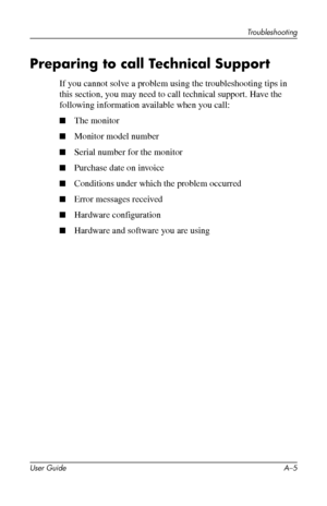 Page 43
Troubleshooting 
Preparing to call Technical Support 
If you cannot solve a problem using the troubleshooting tips in 
this section, you may need to call technical support. Have the 
following information available when you call: 
■ The monitor 
■ Monitor model number 
■ Serial number for the monitor 
■ Purchase date on invoice 
■ Conditions under which the problem occurred 
■ Error messages received 
■ Hardware configuration 
■ Hardware and software you are using 
User Guide A–5 
 