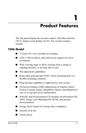 Page 7
1

Product Features

The flat panel display has an active matrix, thin-film transistor 
(TFT), liquid crystal display (LCD). The monitor features 
include: 
1506 Model 
■�15-inch (38.1 cm) viewable area display. 
■�1024 x 768 resolution, plus full-screen support for lower 
resolutions. 
■�Wide viewing angle to allow viewing from a sitting or 
standing position, or moving side-to-side. 
■�Tilt adjustment capabilities. 
■�Removable pedestal and VESA 75mm mounting holes for 
flexible mounting solutions....