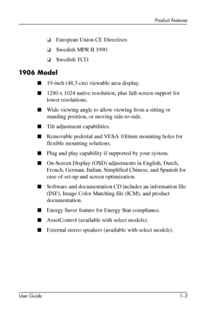 Page 9
Product Features 
❏�European Union CE Directives 
❏�Swedish MPR II 1990 
❏�Swedish TCO 
1906 Model 
■�19-inch (48.3 cm) viewable area display. 
■�1280 x 1024 native resolution, plus full-screen support for 
lower resolutions. 
■�Wide viewing angle to allow viewing from a sitting or 
standing position, or moving side-to-side. 
■�Tilt adjustment capabilities. 
■�Removable pedestal and VESA 100mm mounting holes for 
flexible mounting solutions. 
■�Plug and play capability if supported by your system....