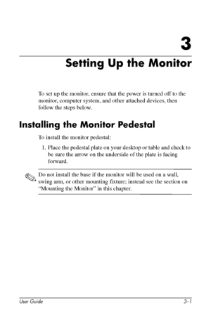 Page 15
3

Setting Up the Monitor 
To set up the monitor, ensure that the power is turned off to the 
monitor, computer system, and other attached devices, then 
follow the steps below. 
Installing the Monitor Pedestal 
To install the monitor pedestal: 
1. Place the pedestal plate on your desktop or table and check to 
be sure the arrow on the underside of the plate is facing 
forward. 
✎ Do not install the base if the monitor will be used on a wall, 
swing arm, or other mounting fixture; instead see the...