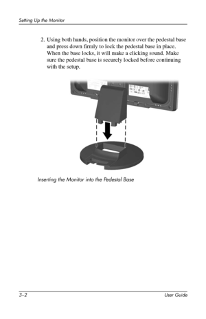 Page 16
Setting Up the Monitor 
2. Using both hands, position the monitor over the pedestal base 
and press down firmly to lock the pedestal base in place. 
When the base locks, it will make a clicking sound. Make 
sure the pedestal base is securely locked before continuing 
with the setup. 
Inserting the Monitor into the Pedestal Base 
3–2 User Guide 
 