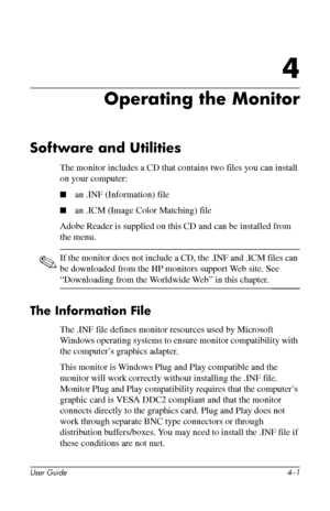 Page 23
4

Operating the Monitor 
Software and Utilities 
The monitor includes a CD that contains two files you can install 
on your computer: 
■ an .INF (Information) file 
■ an .ICM (Image Color Matching) file 
Adobe Reader is supplied on this CD and can be installed from 
the menu. 
✎ If the monitor does not include a CD, the .INF and .ICM files can 
be downloaded from the HP monitors support Web site. See 
“Downloading from the Worldwide Web” in this chapter. 
The Information File 
The .INF file defines...