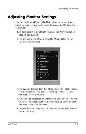 Page 27
Operating the Monitor 
Adjusting Monitor Settings 
Use the On-Screen Display (OSD) to adjust the screen image 
based on your viewing preferences. To access the OSD, do the 
following: 
1. If the monitor is not already on, press the Power switch to 
turn on the monitor. 
2. To access the OSD Menu, press the Menu button on the 
monitor’s front panel. 
3. To navigate through the OSD Menu, press the + (Plus) button 
on the monitor’s front panel to scroll up, or the – (Minus) 
button to scroll in reverse....