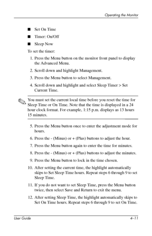 Page 33
Operating the Monitor 
■ Set On Time 
■ Timer: On/Off 
■ Sleep Now 
To set the timer: 
1. Press the Menu button on the monitor front panel to display 
the Advanced Menu. 
2. Scroll down and highlight Management. 
3. Press the Menu button to select Management. 
4. Scroll down and highlight and select Sleep Timer > Set 

Current Time.

✎ You must set the current local time before you reset the time for 
Sleep Time or On Time. Note that the time is displayed in a 24 
hour clock format. For example, 1:15...