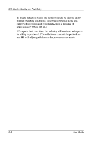 Page 60
LCD Monitor Quality and Pixel Policy 
To locate defective pixels, the monitor should be viewed under 
normal operating conditions, in normal operating mode at a 
supported resolution and refresh rate, from a distance of 
approximately 50 cm (16 in.). 
HP expects that, over time, the industry will continue to improve 
its ability to produce LCDs with fewer cosmetic imperfections 
and HP will adjust guidelines as improvements are made. 
D–2 User Guide 
 