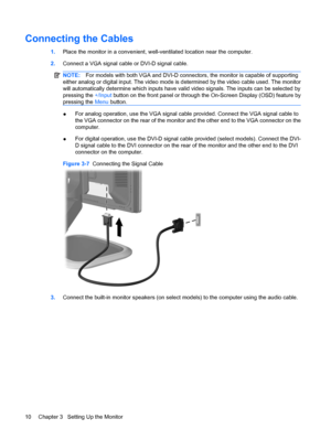 Page 16Connecting the Cables
1.Place the monitor in a convenient, well-ventilated location near the computer.
2.Connect a VGA signal cable or DVI-D signal cable.
NOTE:For models with both VGA and DVI-D connectors, the monitor is capable of supporting
either analog or digital input. The video mode is determined by the video cable used. The monitor
will automatically determine which inputs have valid video signals. The inputs can be selected by
pressing the +/Input button on the front panel or through the...