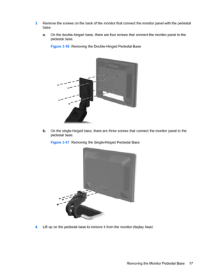 Page 233.Remove the screws on the back of the monitor that connect the monitor panel with the pedestal
base.
a.On the double-hinged base, there are four screws that connect the monitor panel to the
pedestal base.
Figure 3-16  Removing the Double-Hinged Pedestal Base
b.On the single-hinged base, there are three screws that connect the monitor panel to the
pedestal base.
Figure 3-17  Removing the Single-Hinged Pedestal Base
4.Lift up on the pedestal base to remove it from the monitor display head.
Removing the...