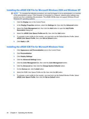 Page 40Installing the sRGB ICM File for Microsoft Windows 2000 and Windows XP
NOTE:To complete the following procedure, you must be logged in as an administrator or a member
of the administrator’s group. If the computer is connected to a network, network policy settings may
prevent you from completing this procedure. The sRGB ICM file does not support Windows 95 and
Windows NT operating systems.
1.Click the Display icon in the Control Panel.
2.In the Display Properties windows, select the Settings tab, then...