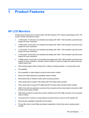 Page 71 Product Features
HP LCD Monitors
The flat panel monitors have an active matrix, thin-film transistor (TFT), liquid crystal display (LCD). The
monitor models and features include:
●L1750 model, 17-inch (43.2 cm) viewable area display with 1280 × 1024 resolution, plus full-screen
support for lower resolutions
●L1950 model, 19-inch (48.3 cm) viewable area display with 1280 x 1024 resolution, plus full-screen
support for lower resolutions
●L1710 model, 17-inch (43.2 cm) viewable area display with 1280 ×...