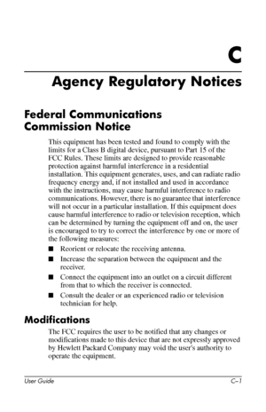 Page 46
C 
Agency Regulatory Notices 
Federal Communications 
Commission Notice 
This equipment has been tested and found to comply with the 
limits for a Class B digital device, pursuant to Part 15 of the 
FCC Rules. These limits are designed to provide reasonable 
protection against harmful interference in a residential 
installation. This equipment generates, uses, and can radiate radio 
frequency energy and, if not installed and used in accordance 
with the instructions, may cause harmful interference to...