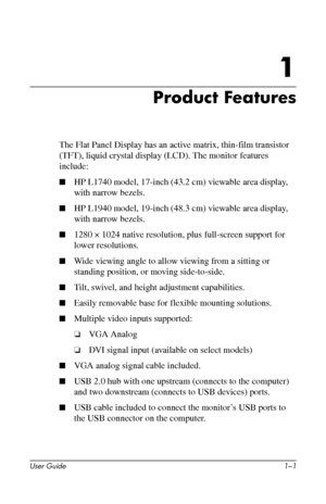 Page 6
1

Product Features 
The Flat Panel Display has an active matrix, thin-film transistor 
(TFT), liquid crystal display (LCD). The monitor features 
include: 
■	HP L1740 model, 17-inch (43.2 cm) viewable area display, 
with narrow bezels. 
■	HP L1940 model, 19-inch (48.3 cm) viewable area display, 
with narrow bezels. 
■	1280 × 1024 native resolution, plus full-screen support for 
lower resolutions. 
■	Wide viewing angle to allow viewing from a sitting or 
standing position, or moving side-to-side. 
■...