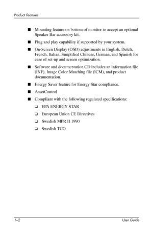 Page 7
Product Features 
■	Mounting feature on bottom of monitor to accept an optional 
Speaker Bar accessory kit. 
■	Plug and play capability if supported by your system. 
■	On-Screen Display (OSD) adjustments in English, Dutch, 
French, Italian, Simplified Chinese, German, and Spanish for 
ease of set-up and screen optimization. 
■	Software and documentation CD includes an information file 
(INF), Image Color Matching file (ICM), and product 
documentation. 
■	Energy Saver feature for Energy Star compliance....