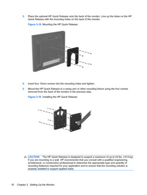 Page 263.Place the optional HP Quick Release onto the back of the monitor. Line up the holes on the HP
Quick Release with the mounting holes on the back of the monitor.
Figure 3-18  Mounting the HP Quick Release
4.Insert four 10mm screws into the mounting holes and tighten.
5.Mount the HP Quick Release to a swing arm or other mounting fixture using the four screws
removed from the back of the monitor in the previous step.
Figure 3-19  Installing the HP Quick Release
CAUTION:The HP Quick Release is designed to...